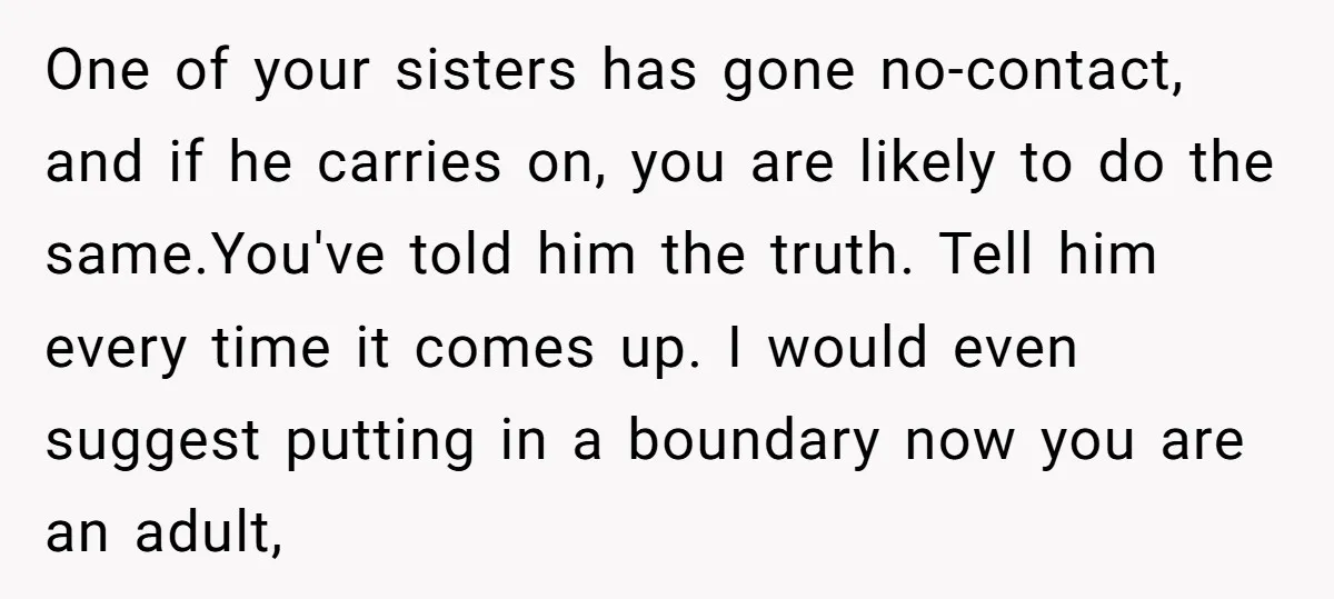 One of your sisters has gone no-contact, and if he carries on, you are likely to do the same.You've told him the truth. Tell him every time it comes up....