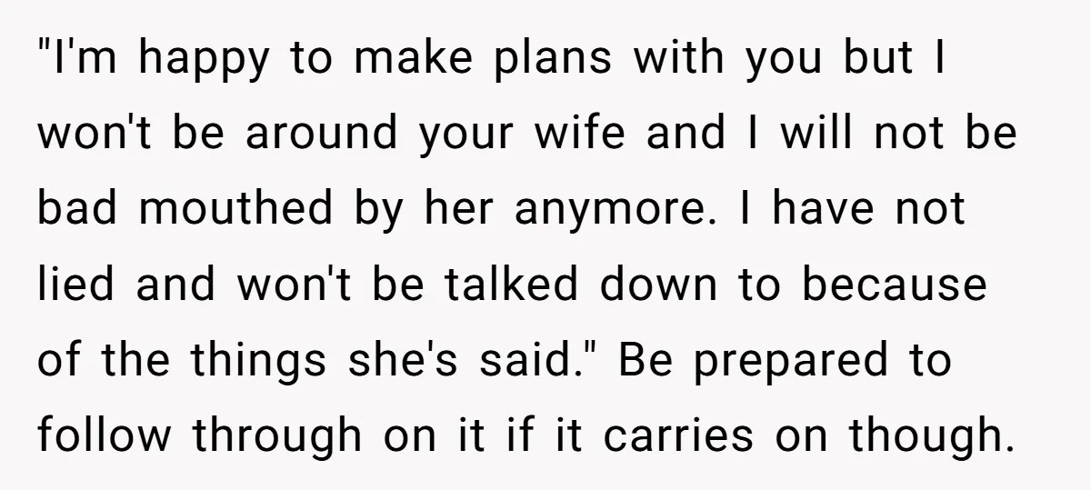 "I'm happy to make plans with you but I won't be around your wife and I will not be bad mouthed by her anymore. I have not lied and won't...