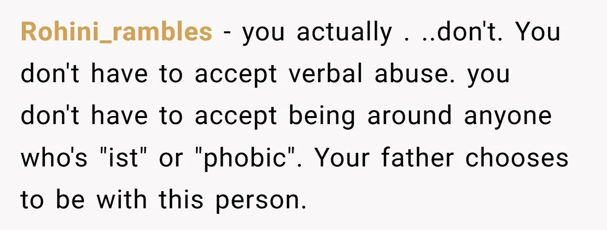 Rohini_rambles − you actually . ..don't. You don't have to accept verbal abuse. you don't have to accept being around anyone who's "ist" or "phobic". Your father chooses to be...
