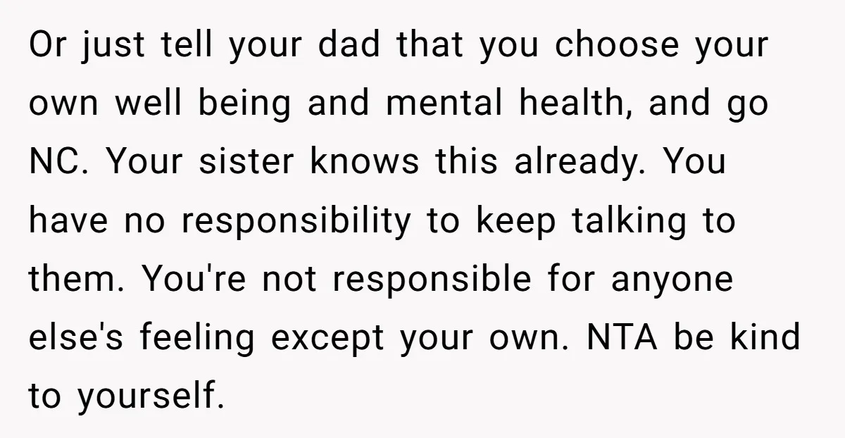 Or just tell your dad that you choose your own well being and mental health, and go NC. Your sister knows this already. You have no responsibility to keep talking...