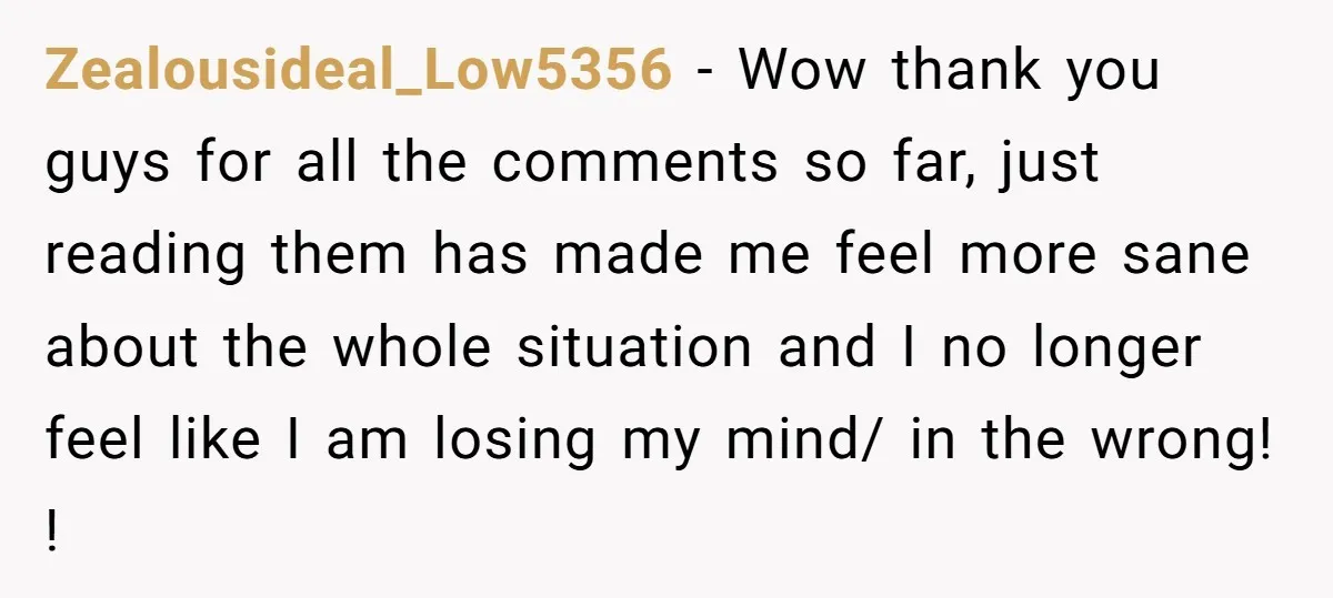 Zealousideal_Low5356 − Wow thank you guys for all the comments so far, just reading them has made me feel more sane about the whole situation and I no longer feel...
