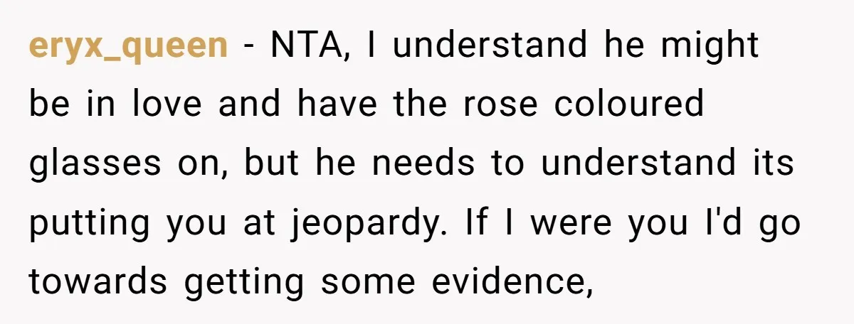 eryx_queen − NTA, I understand he might be in love and have the rose coloured glasses on, but he needs to understand its putting you at jeopardy. If I were...