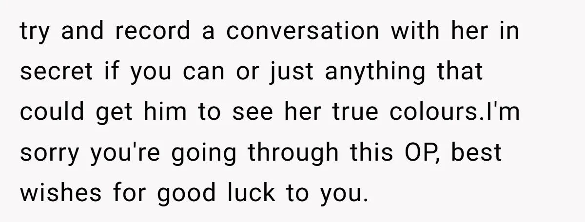 try and record a conversation with her in secret if you can or just anything that could get him to see her true colours.I'm sorry you're going through this OP,...