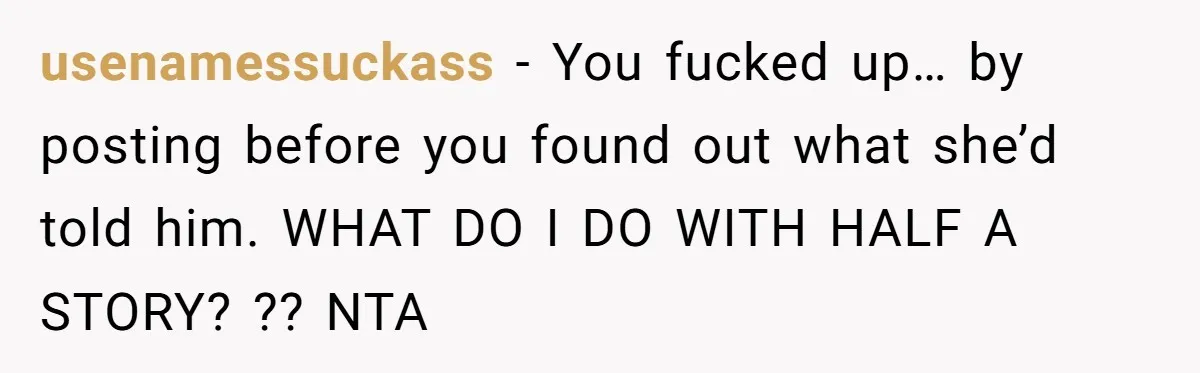 usenamessuckass − You fucked up… by posting before you found out what she’d told him. WHAT DO I DO WITH HALF A STORY? ?? NTA