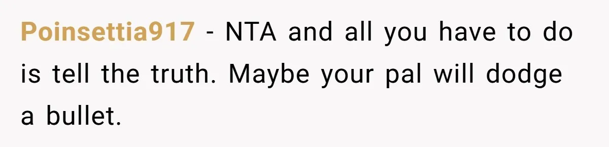 Poinsettia917 − NTA and all you have to do is tell the truth. Maybe your pal will dodge a bullet.
