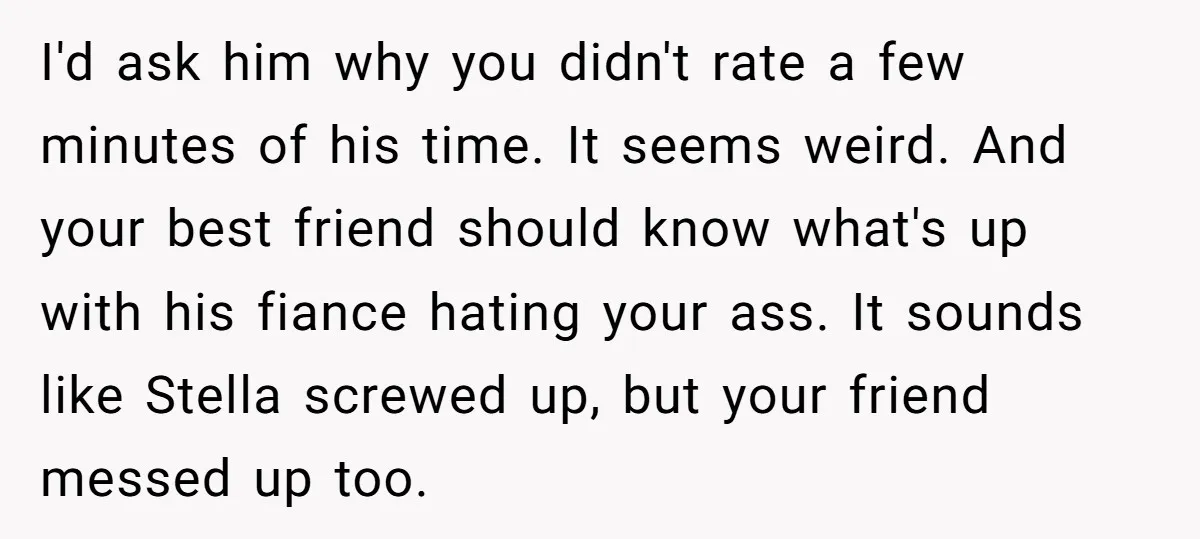 I'd ask him why you didn't rate a few minutes of his time. It seems weird. And your best friend should know what's up with his fiance hating your ass....