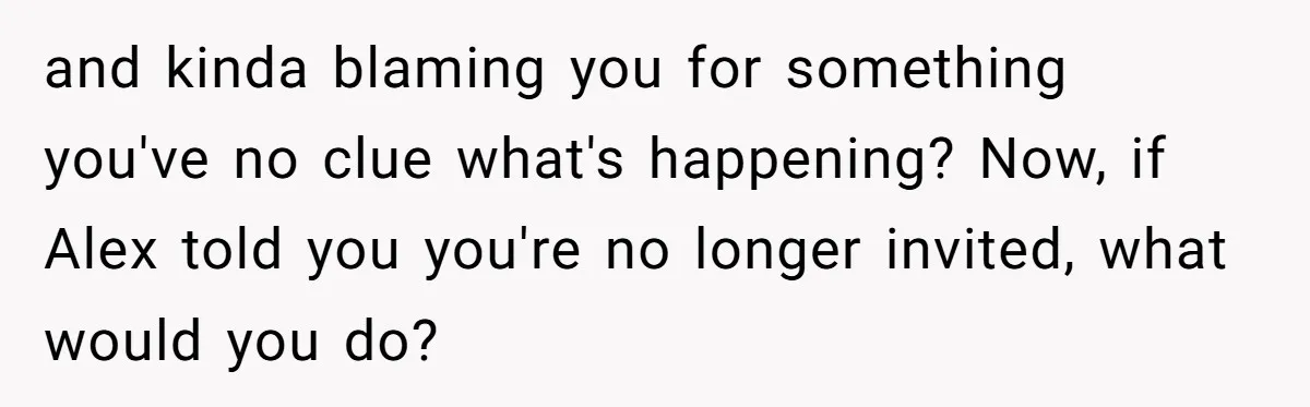 and kinda blaming you for something you've no clue what's happening? Now, if Alex told you you're no longer invited, what would you do?