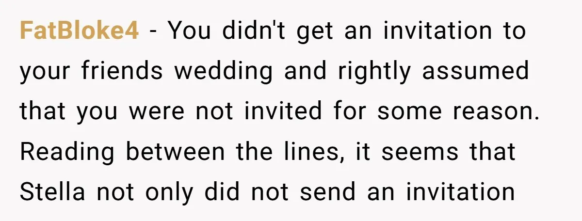 FatBloke4 − You didn't get an invitation to your friends wedding and rightly assumed that you were not invited for some reason. Reading between the lines, it seems that Stella...