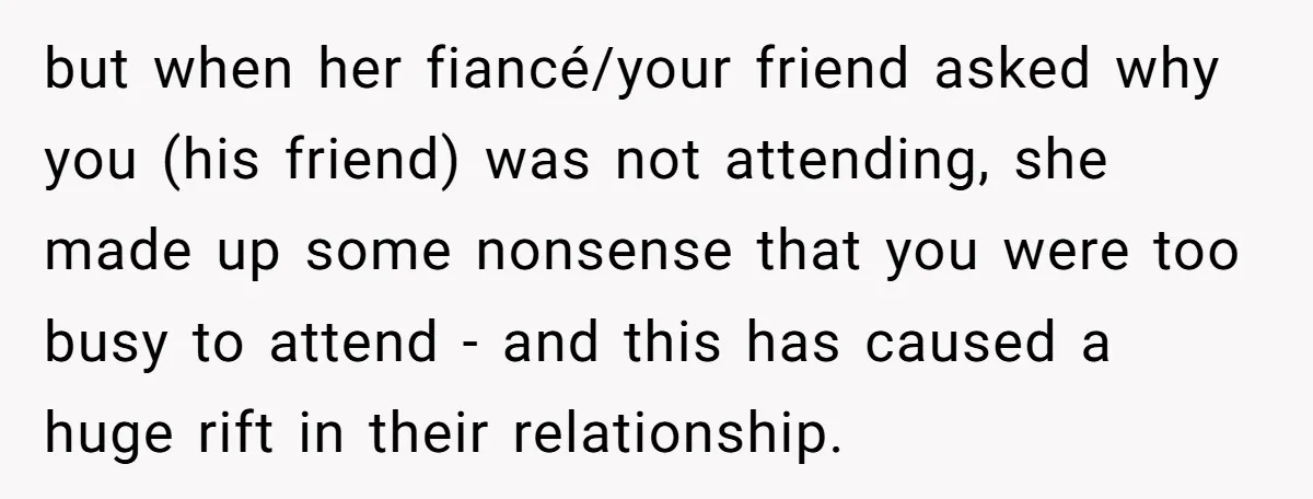 but when her fiancé/your friend asked why you (his friend) was not attending, she made up some nonsense that you were too busy to attend - and this has caused...