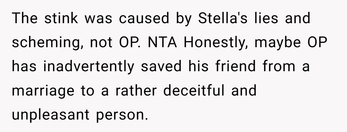 The stink was caused by Stella's lies and scheming, not OP. NTA Honestly, maybe OP has inadvertently saved his friend from a marriage to a rather deceitful and unpleasant person.