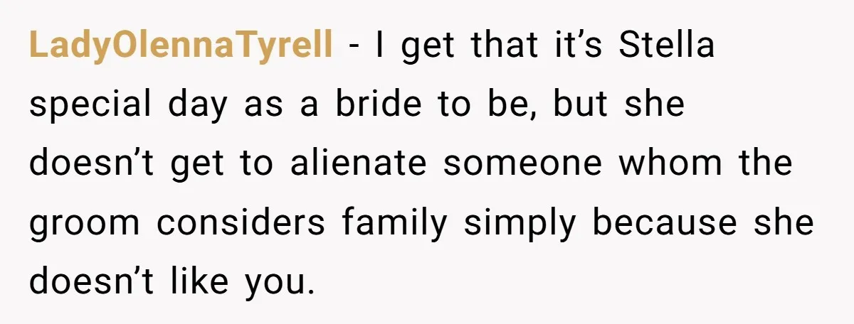 LadyOlennaTyrell − I get that it’s Stella special day as a bride to be, but she doesn’t get to alienate someone whom the groom considers family simply because she doesn’t...