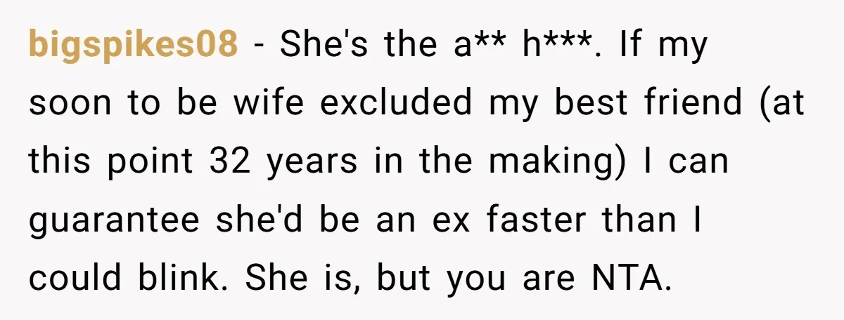 bigspikes08 − She's the a** h***. If my soon to be wife excluded my best friend (at this point 32 years in the making) I can guarantee she'd be an...