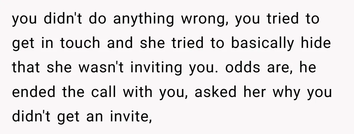 you didn't do anything wrong, you tried to get in touch and she tried to basically hide that she wasn't inviting you. odds are, he ended the call with you,...