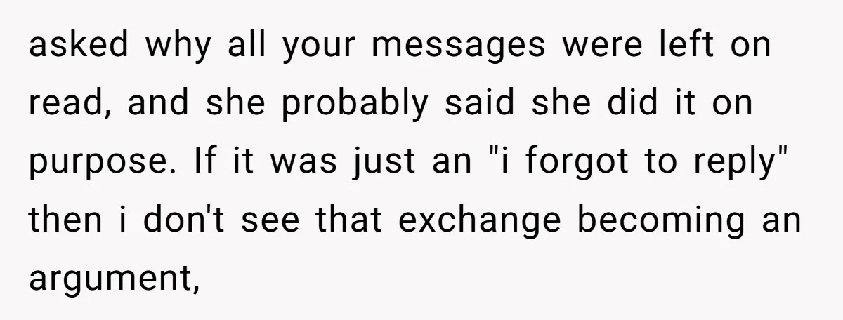 asked why all your messages were left on read, and she probably said she did it on purpose. If it was just an "i forgot to reply" then i don't...
