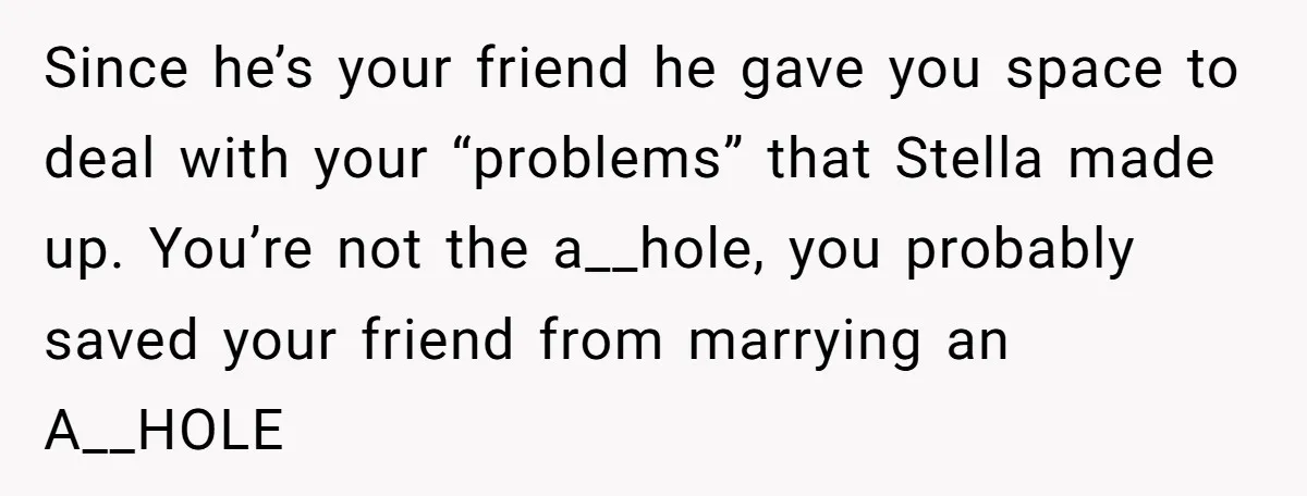 Since he’s your friend he gave you space to deal with your “problems” that Stella made up. You’re not the a__hole, you probably saved your friend from marrying an A__HOLE