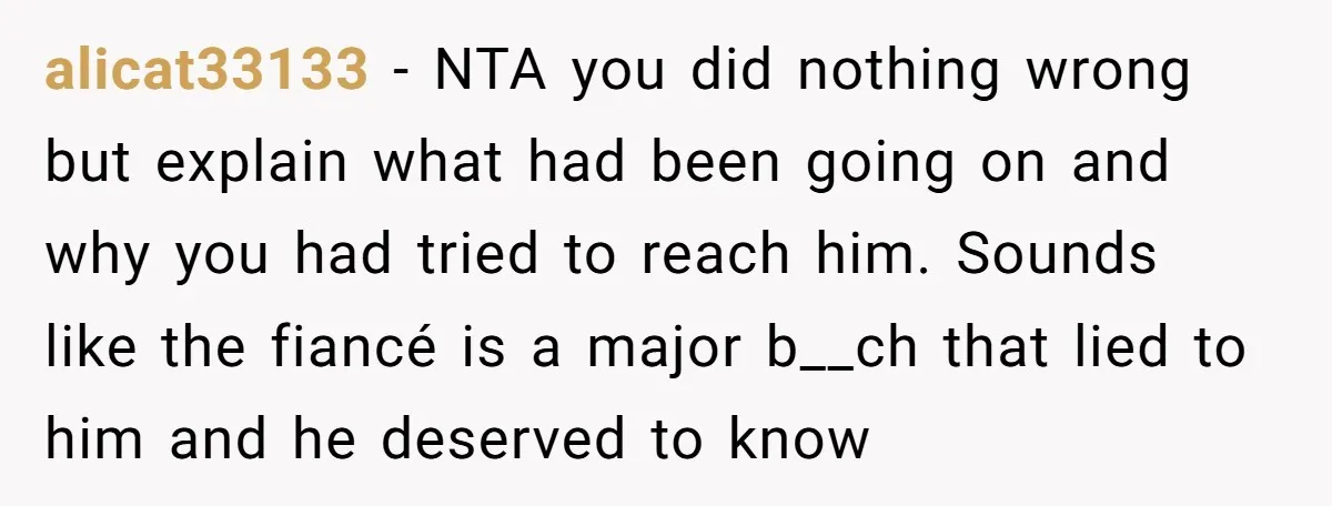 alicat33133 − NTA you did nothing wrong but explain what had been going on and why you had tried to reach him. Sounds like the fiancé is a major b__ch...