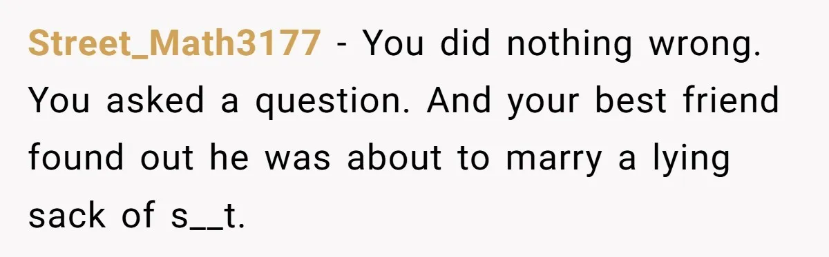 Street_Math3177 − You did nothing wrong. You asked a question. And your best friend found out he was about to marry a lying sack of s__t.