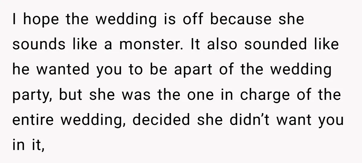 I hope the wedding is off because she sounds like a monster. It also sounded like he wanted you to be apart of the wedding party, but she was the...