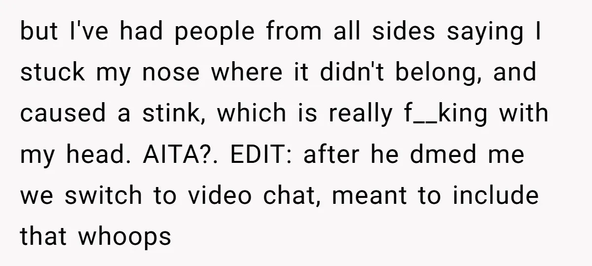 but I've had people from all sides saying I stuck my nose where it didn't belong, and caused a stink, which is really f__king with my head. AITA?. EDIT: after...