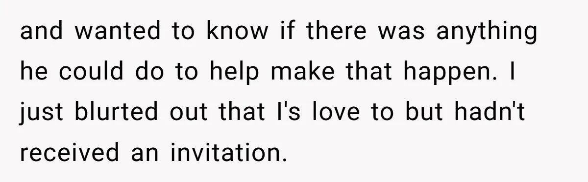 and wanted to know if there was anything he could do to help make that happen. I just blurted out that I's love to but hadn't received an invitation.