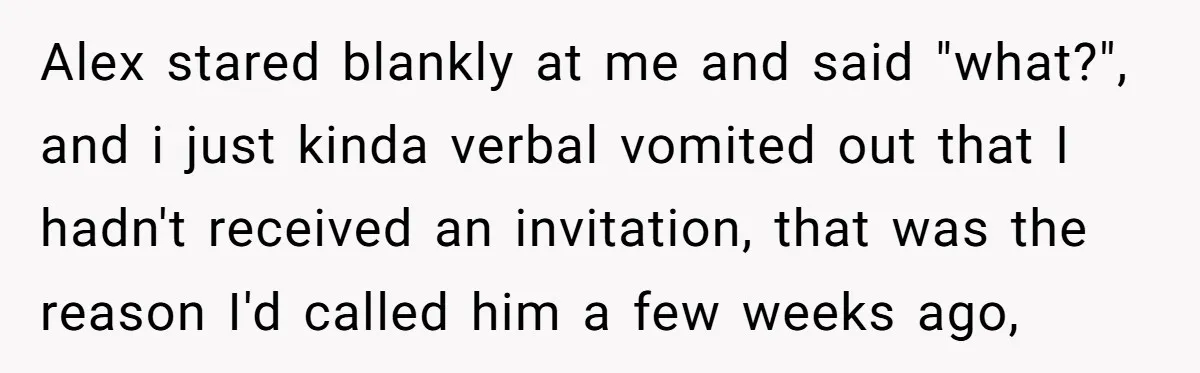Alex stared blankly at me and said "what?", and i just kinda verbal vomited out that I hadn't received an invitation, that was the reason I'd called him a few...
