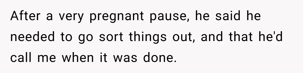After a very pregnant pause, he said he needed to go sort things out, and that he'd call me when it was done.