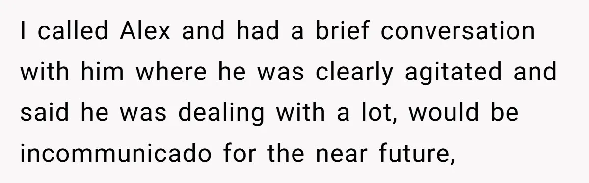 I called Alex and had a brief conversation with him where he was clearly agitated and said he was dealing with a lot, would be incommunicado for the near future,