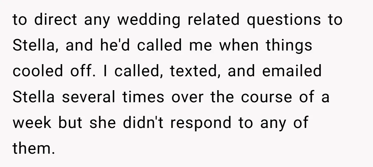 to direct any wedding related questions to Stella, and he'd called me when things cooled off. I called, texted, and emailed Stella several times over the course of a week...