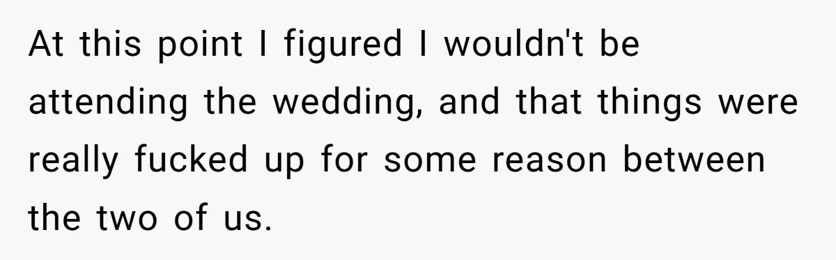 At this point I figured I wouldn't be attending the wedding, and that things were really fucked up for some reason between the two of us.