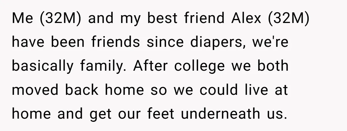 Me (32M) and my best friend Alex (32M) have been friends since diapers, we're basically family. After college we both moved back home so we could live at home and...