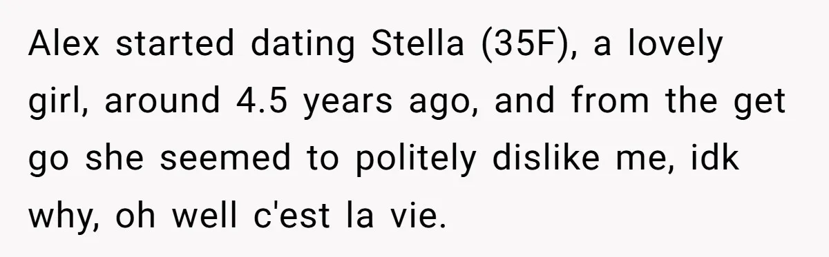 Alex started dating Stella (35F), a lovely girl, around 4.5 years ago, and from the get go she seemed to politely dislike me, idk why, oh well c'est la vie.