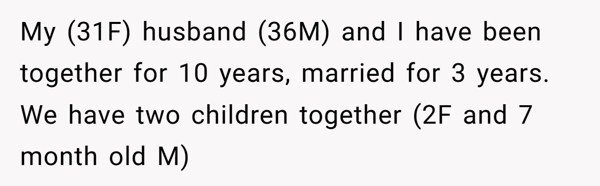 My (31F) husband (36M) and I have been together for 10 years, married for 3 years. We have two children together (2F and 7 month old M)