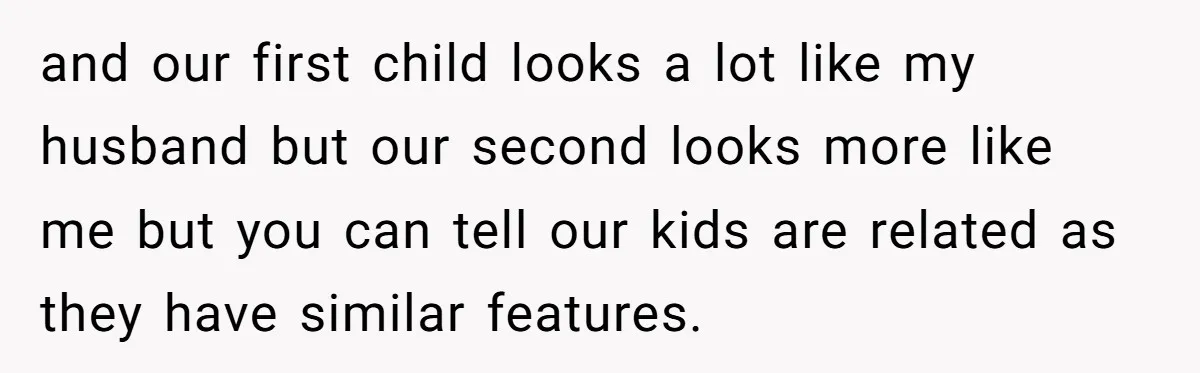 and our first child looks a lot like my husband but our second looks more like me but you can tell our kids are related as they have similar features.