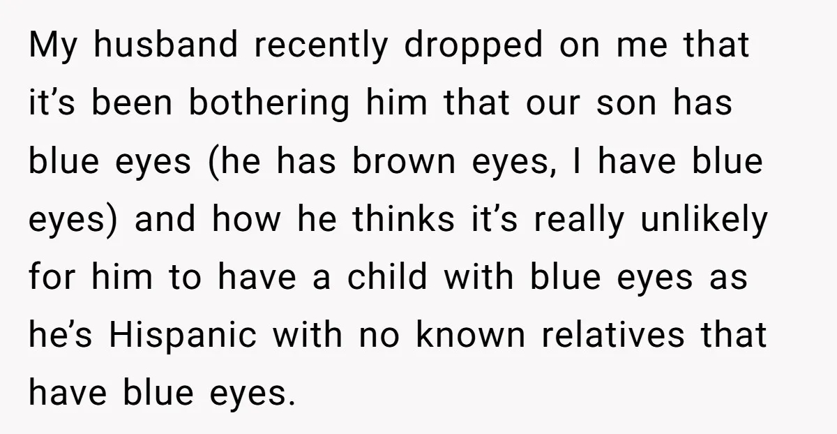 My husband recently dropped on me that it’s been bothering him that our son has blue eyes (he has brown eyes, I have blue eyes) and how he thinks it’s...