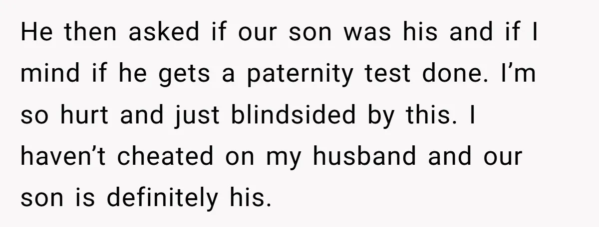 He then asked if our son was his and if I mind if he gets a paternity test done. I’m so hurt and just blindsided by this. I haven’t cheated...