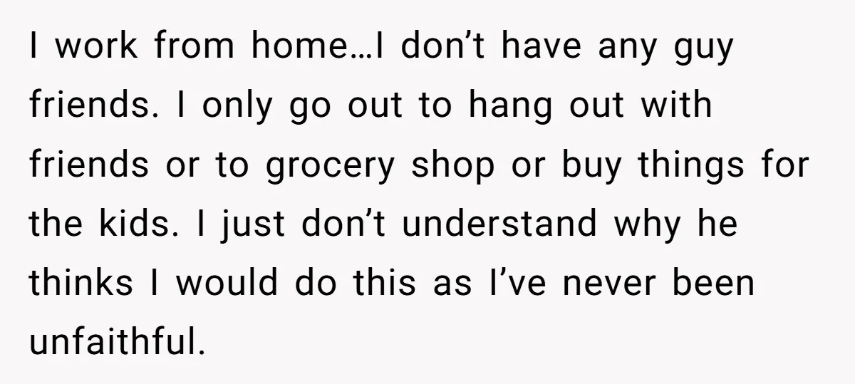 I work from home…I don’t have any guy friends. I only go out to hang out with friends or to grocery shop or buy things for the kids. I just...