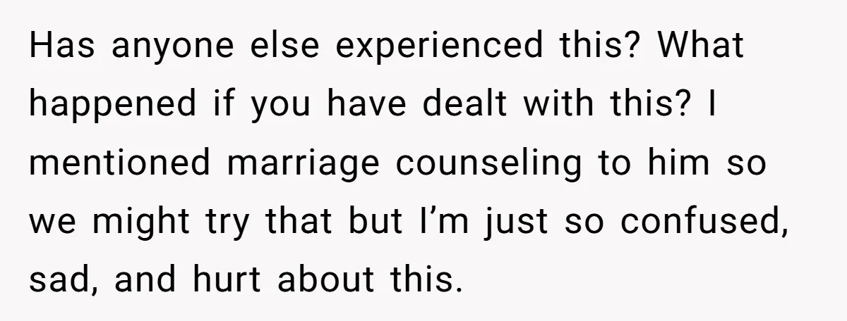 Has anyone else experienced this? What happened if you have dealt with this? I mentioned marriage counseling to him so we might try that but I’m just so confused, sad,...