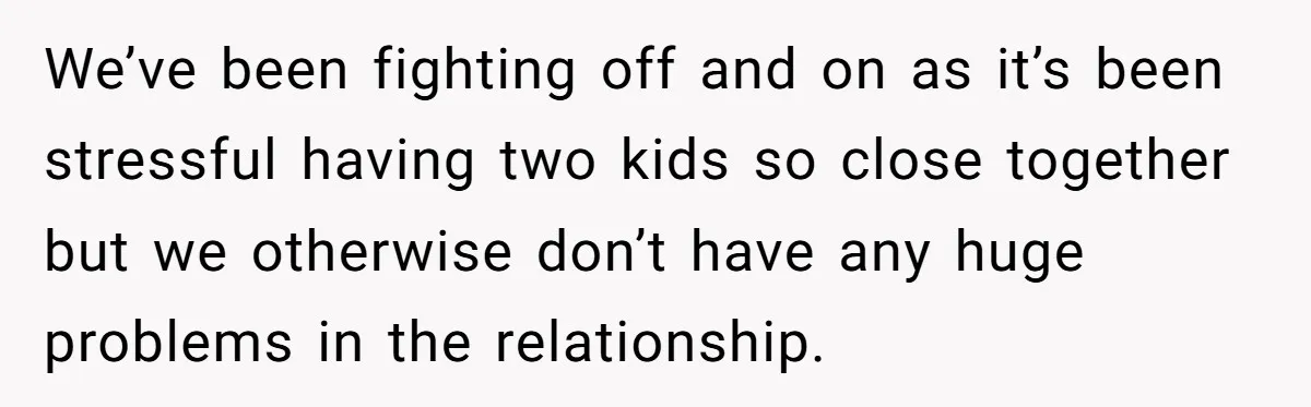We’ve been fighting off and on as it’s been stressful having two kids so close together but we otherwise don’t have any huge problems in the relationship.