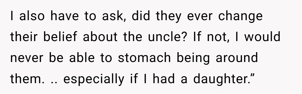 I also have to ask, did they ever change their belief about the uncle? If not, I would never be able to stomach being around them. .. especially if I...