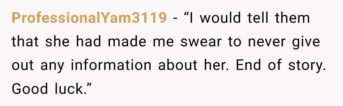ProfessionalYam3119 − “I would tell them that she had made me swear to never give out any information about her. End of story. Good luck.”
