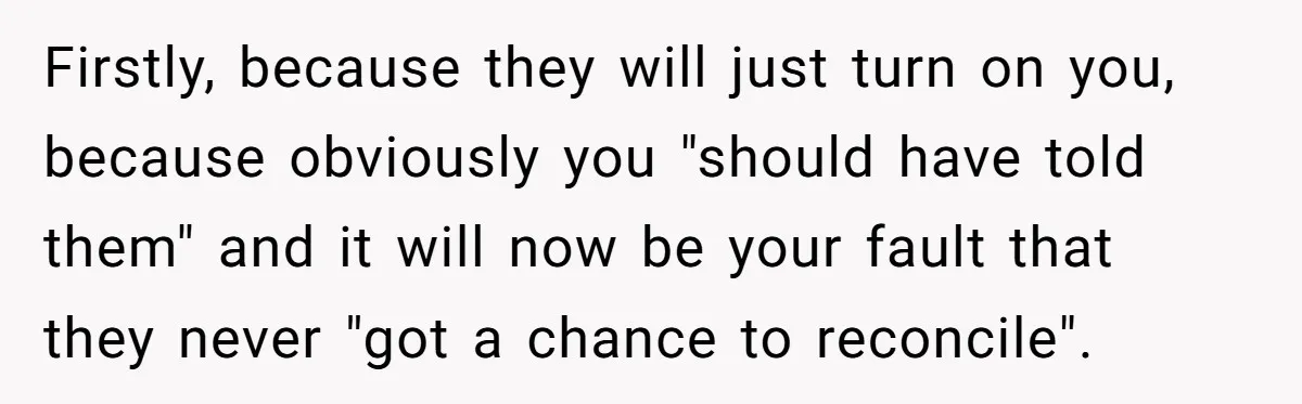 Firstly, because they will just turn on you, because obviously you "should have told them" and it will now be your fault that they never "got a chance to reconcile".