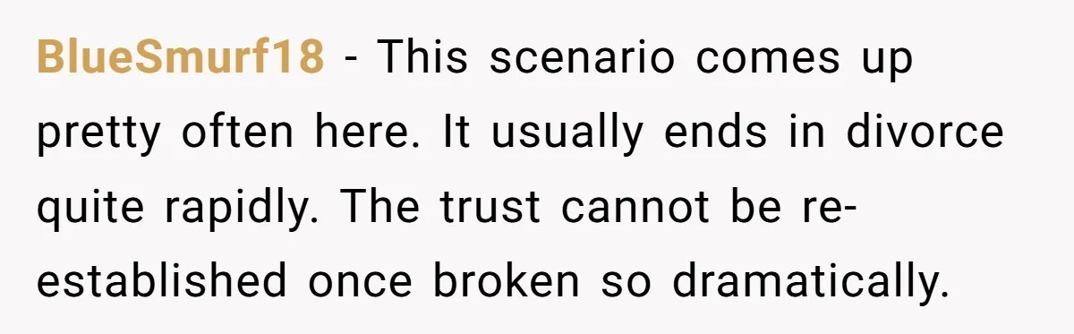 BlueSmurf18 − This scenario comes up pretty often here. It usually ends in divorce quite rapidly. The trust cannot be re-established once broken so dramatically.