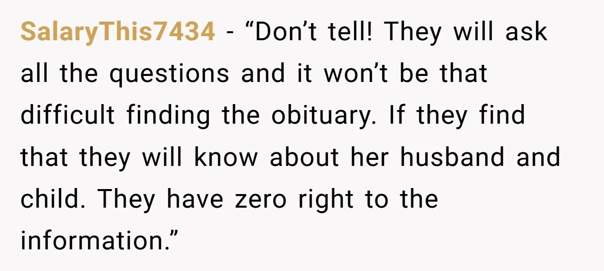 SalaryThis7434 − “Don’t tell! They will ask all the questions and it won’t be that difficult finding the obituary. If they find that they will know about her husband and...