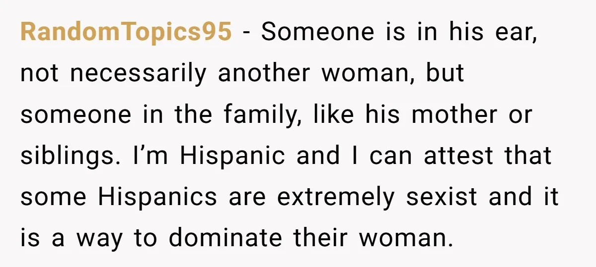 RandomTopics95 − Someone is in his ear, not necessarily another woman, but someone in the family, like his mother or siblings. I’m Hispanic and I can attest that some Hispanics...