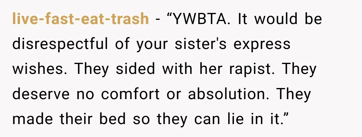 live-fast-eat-trash − “YWBTA. It would be disrespectful of your sister's express wishes. They sided with her rapist. They deserve no comfort or absolution. They made their bed so they can...
