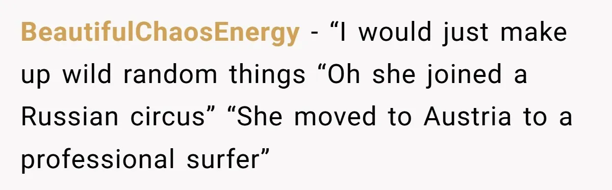 BeautifulChaosEnergy − “I would just make up wild random things “Oh she joined a Russian circus” “She moved to Austria to a professional surfer”