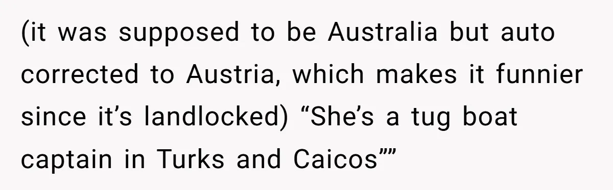 (it was supposed to be Australia but auto corrected to Austria, which makes it funnier since it’s landlocked) “She’s a tug boat captain in Turks and Caicos””