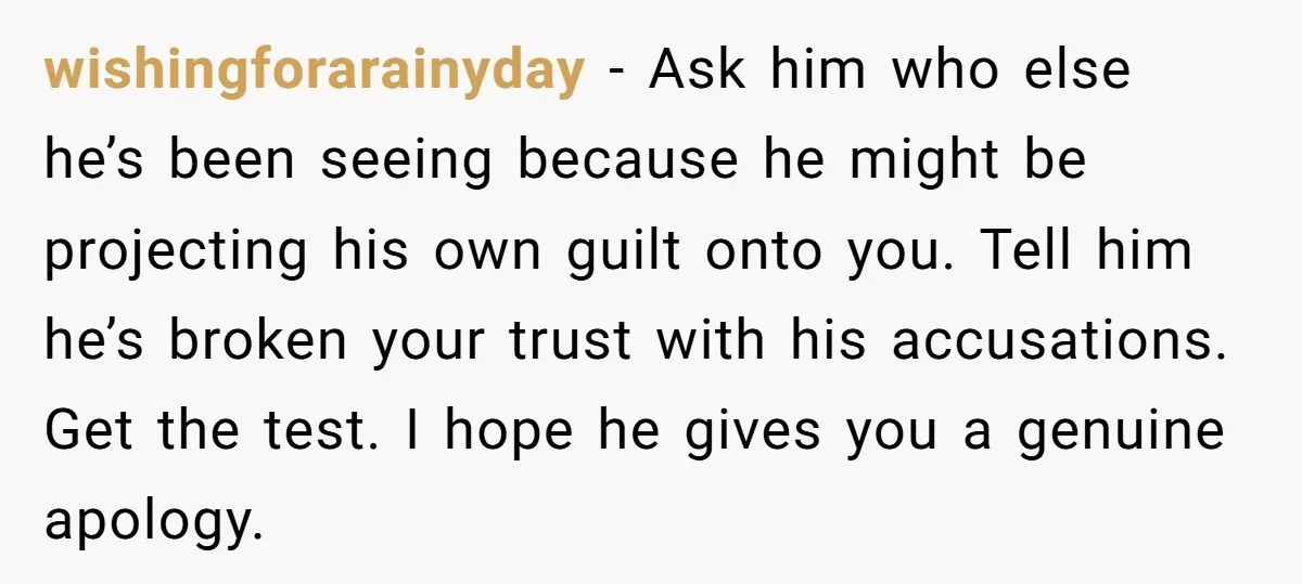 wishingforarainyday − Ask him who else he’s been seeing because he might be projecting his own guilt onto you. Tell him he’s broken your trust with his accusations. Get the...