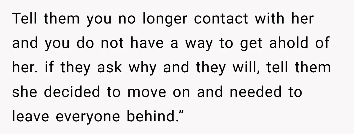 Tell them you no longer contact with her and you do not have a way to get ahold of her. if they ask why and they will, tell them she...