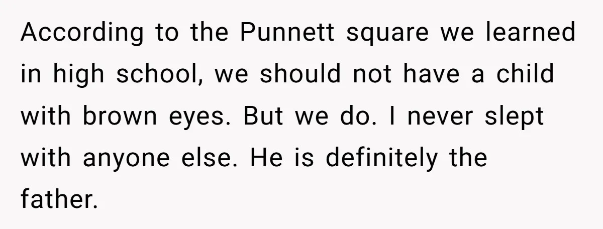 According to the Punnett square we learned in high school, we should not have a child with brown eyes. But we do. I never slept with anyone else. He is...